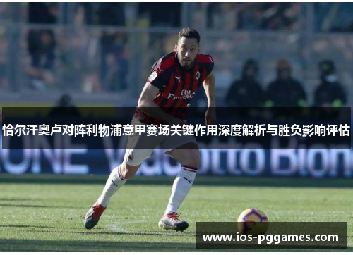 恰尔汗奥卢对阵利物浦意甲赛场关键作用深度解析与胜负影响评估