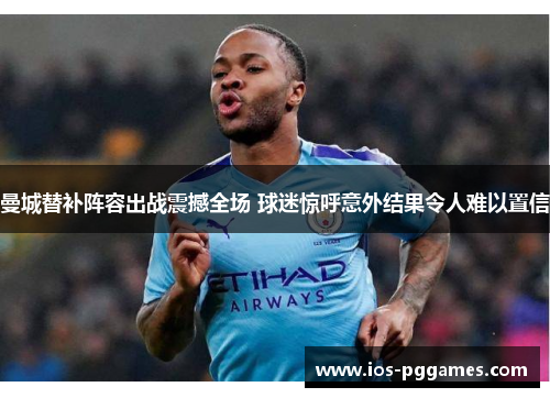 曼城替补阵容出战震撼全场 球迷惊呼意外结果令人难以置信