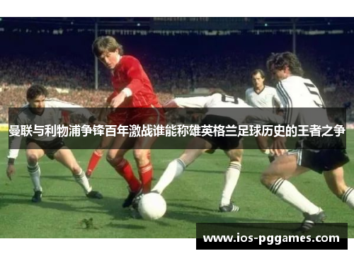 曼联与利物浦争锋百年激战谁能称雄英格兰足球历史的王者之争